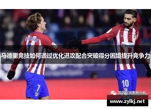 马德里竞技如何通过优化进攻配合突破得分困境提升竞争力
